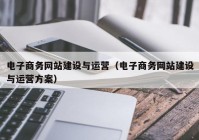 電子商務網站建設與運營（電子商務網站建設與運營方案）